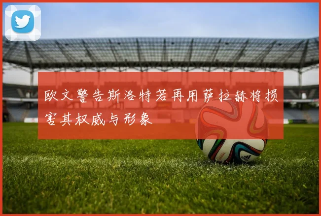 欧文警告斯洛特若再用萨拉赫将损害其权威与形象
