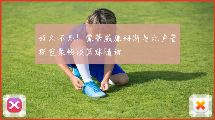好久不见！蒙蒂威廉姆斯与比卢普斯重聚畅谈篮球情谊