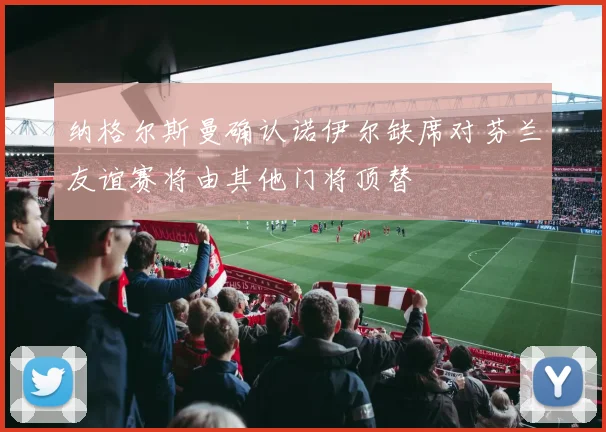 纳格尔斯曼确认诺伊尔缺席对芬兰友谊赛将由其他门将顶替