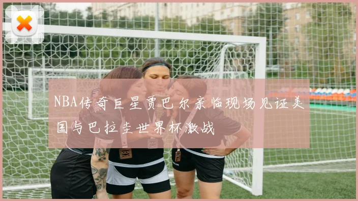 NBA传奇巨星贾巴尔亲临现场见证美国与巴拉圭世界杯激战