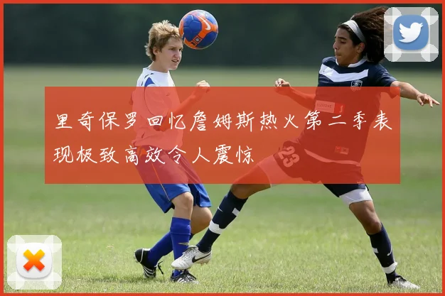 里奇保罗回忆詹姆斯热火第二季表现极致高效令人震惊