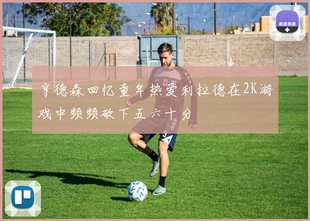 亨德森回忆童年热爱利拉德在2K游戏中频频砍下五六十分