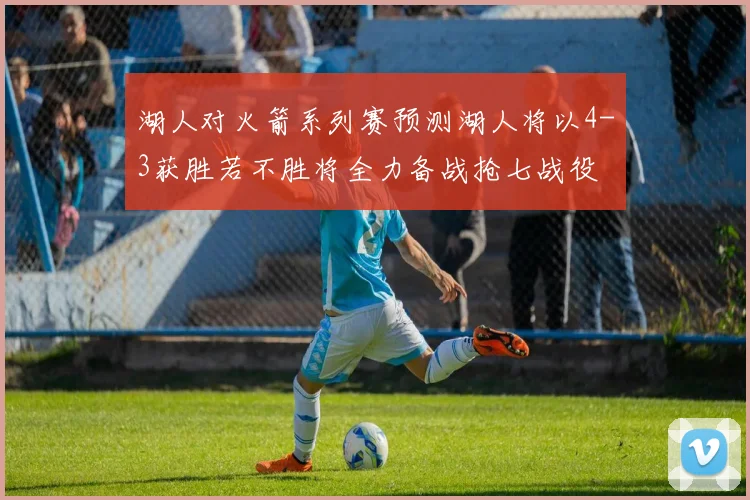 湖人对火箭系列赛预测湖人将以4-3获胜若不胜将全力备战抢七战役