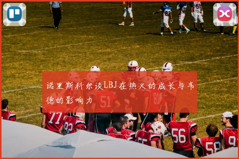 诺里斯科尔谈LBJ在热火的成长与韦德的影响力
