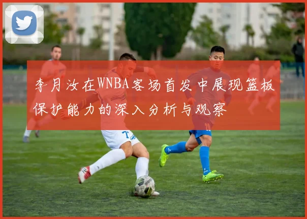 李月汝在WNBA客场首发中展现篮板保护能力的深入分析与观察