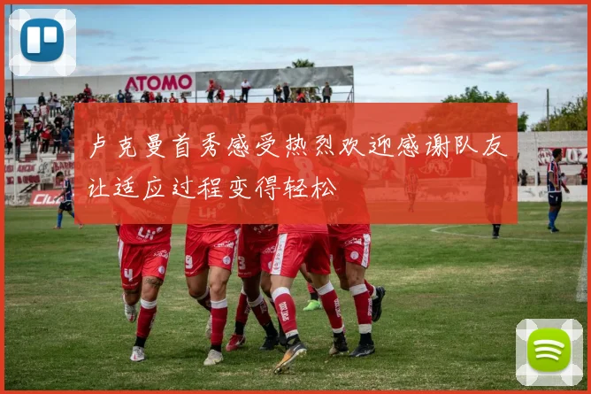 卢克曼首秀感受热烈欢迎感谢队友让适应过程变得轻松