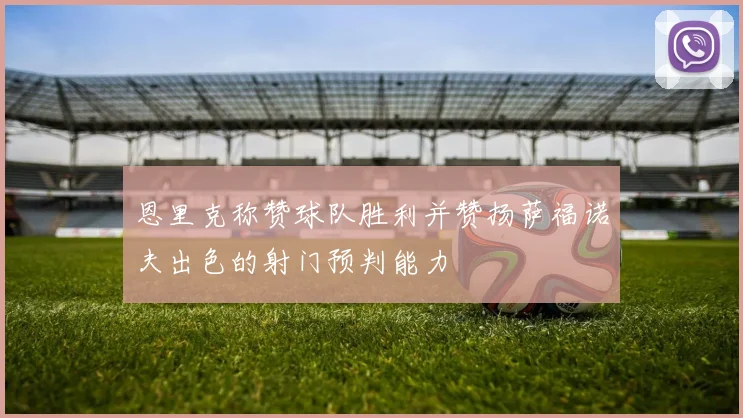 恩里克称赞球队胜利并赞扬萨福诺夫出色的射门预判能力