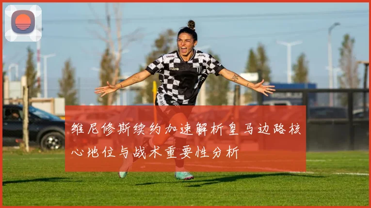 维尼修斯续约加速解析皇马边路核心地位与战术重要性分析