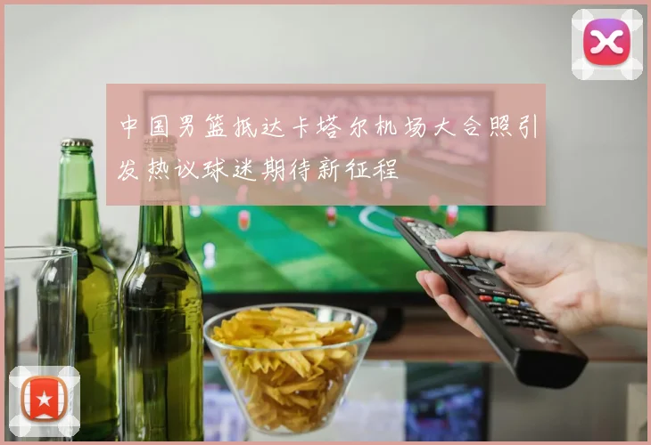 中国男篮抵达卡塔尔机场大合照引发热议球迷期待新征程