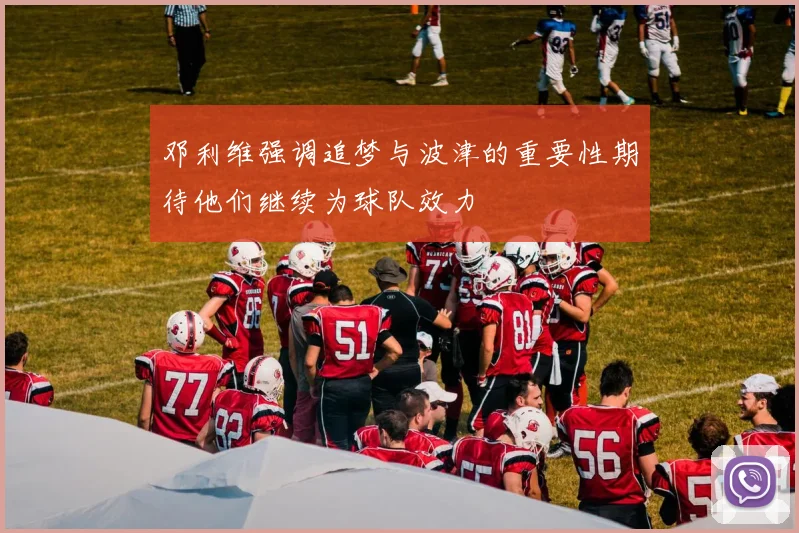 邓利维强调追梦与波津的重要性期待他们继续为球队效力