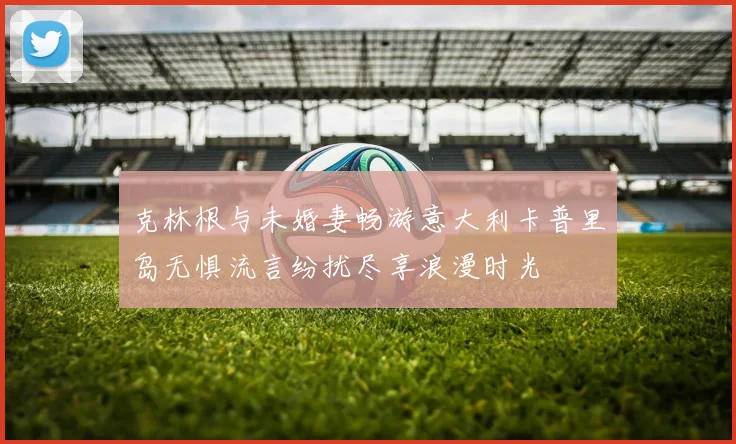 克林根与未婚妻畅游意大利卡普里岛无惧流言纷扰尽享浪漫时光
