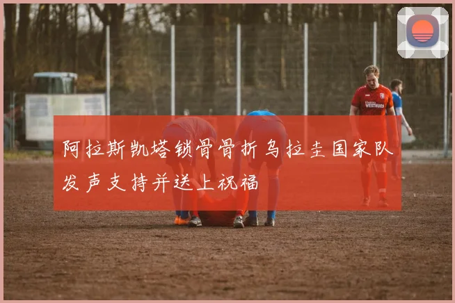 阿拉斯凯塔锁骨骨折乌拉圭国家队发声支持并送上祝福
