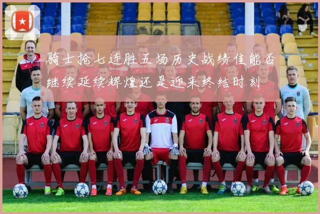 骑士抢七连胜五场历史战绩佳能否继续延续辉煌还是迎来终结时刻