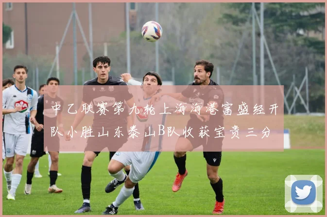 中乙联赛第九轮上海海港富盛经开队小胜山东泰山B队收获宝贵三分