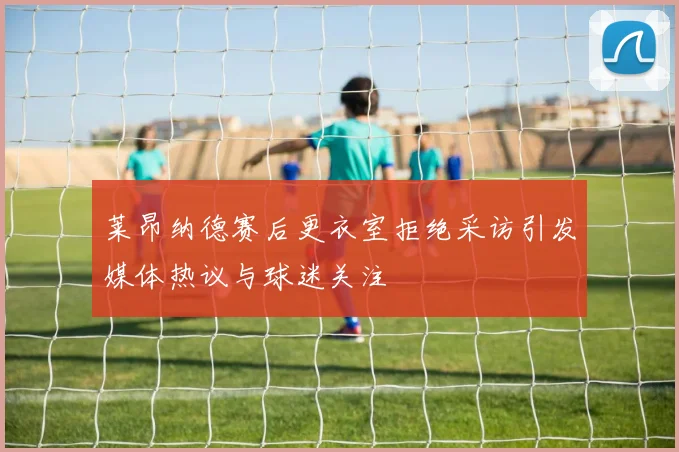 莱昂纳德赛后更衣室拒绝采访引发媒体热议与球迷关注