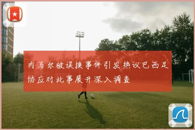 内马尔被误换事件引发热议巴西足协应对此事展开深入调查
