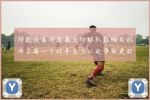 邱彪谈高诗岩复出对球队影响目标冲击每一个对手全力以赴争取更好成绩