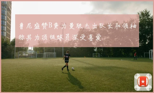 鲁尼盛赞B费为曼联杰出队长和领袖称其为顶级球员深受喜爱