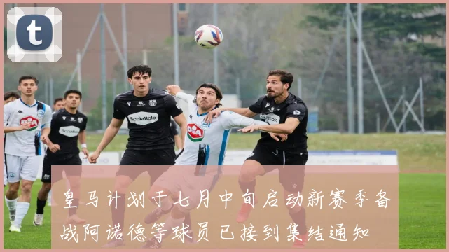 皇马计划于七月中旬启动新赛季备战阿诺德等球员已接到集结通知