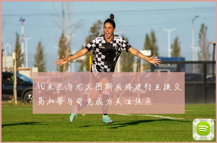 AC米兰与尤文图斯或将进行互换交易加蒂与奇克成为关注焦点