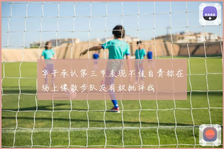 华子承认第三节表现不佳自责称在场上像散步队友有权批评我