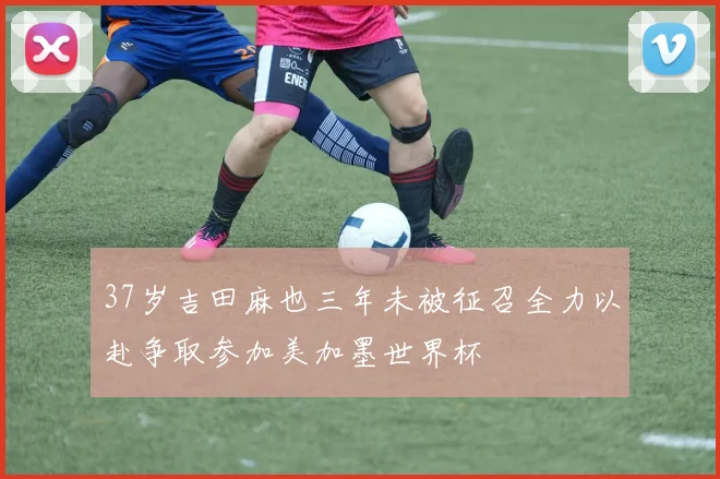 37岁吉田麻也三年未被征召全力以赴争取参加美加墨世界杯