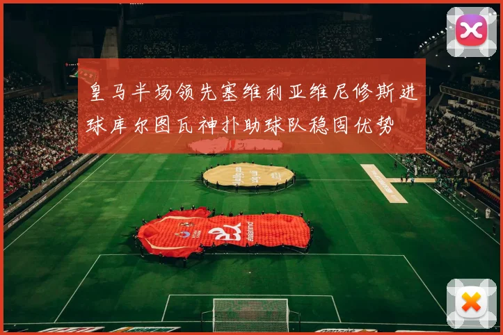 皇马半场领先塞维利亚维尼修斯进球库尔图瓦神扑助球队稳固优势