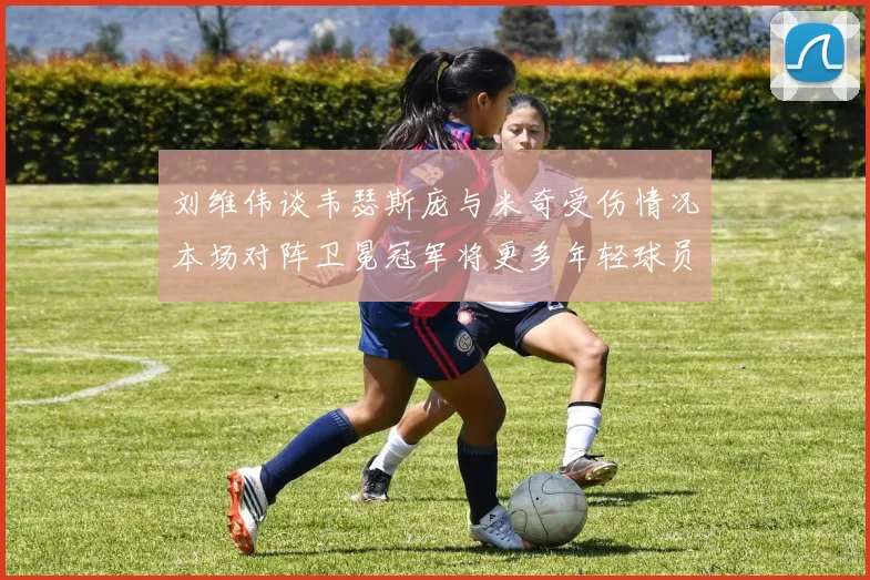 刘维伟谈韦瑟斯庞与米奇受伤情况本场对阵卫冕冠军将更多年轻球员派上场