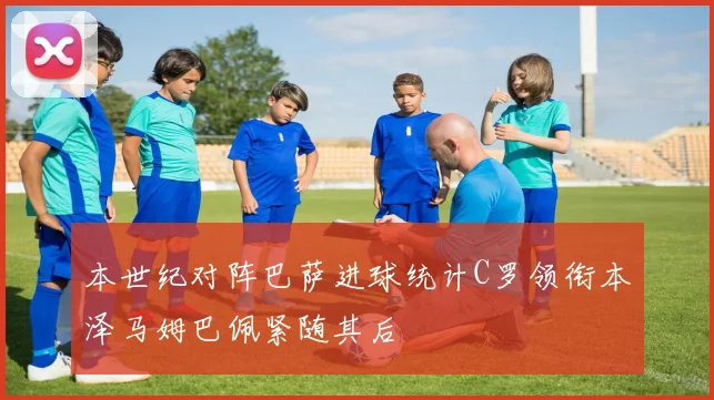 本世纪对阵巴萨进球统计C罗领衔本泽马姆巴佩紧随其后
