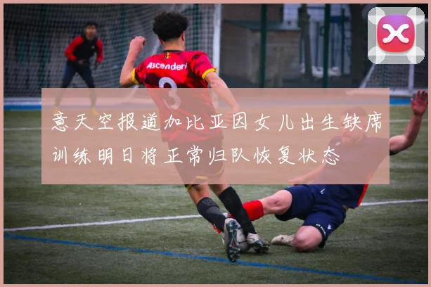 意天空报道加比亚因女儿出生缺席训练明日将正常归队恢复状态