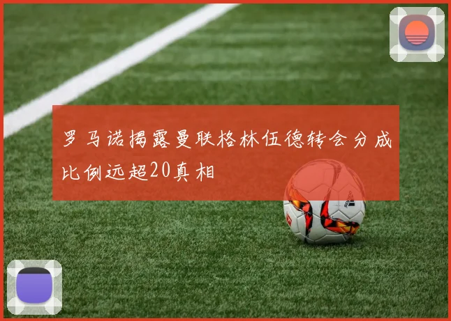罗马诺揭露曼联格林伍德转会分成比例远超20真相
