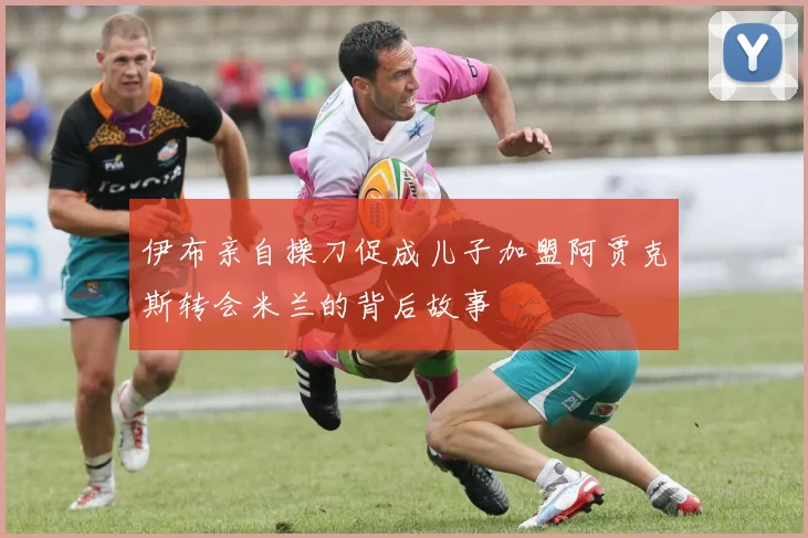 伊布亲自操刀促成儿子加盟阿贾克斯转会米兰的背后故事